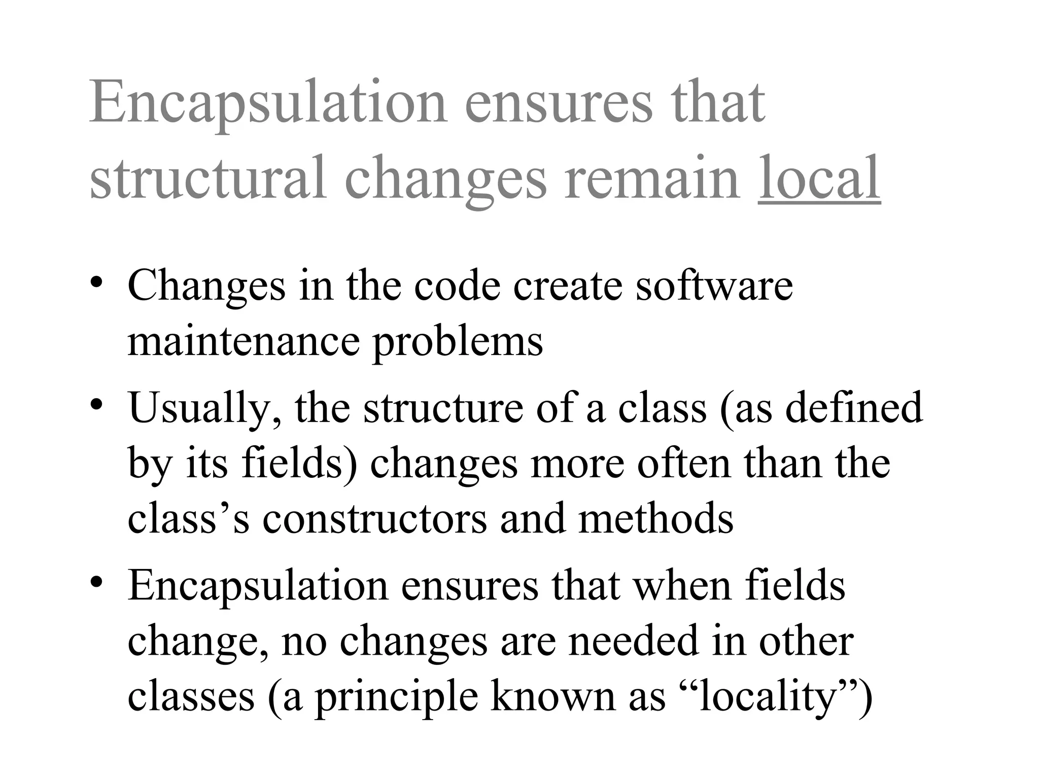 Encapsulation ensures that
structural changes remain local
• Changes in the code create software
maintenance problems
• Usually, the structure of a class (as defined
by its fields) changes more often than the
class’s constructors and methods
• Encapsulation ensures that when fields
change, no changes are needed in other
classes (a principle known as “locality”)
 