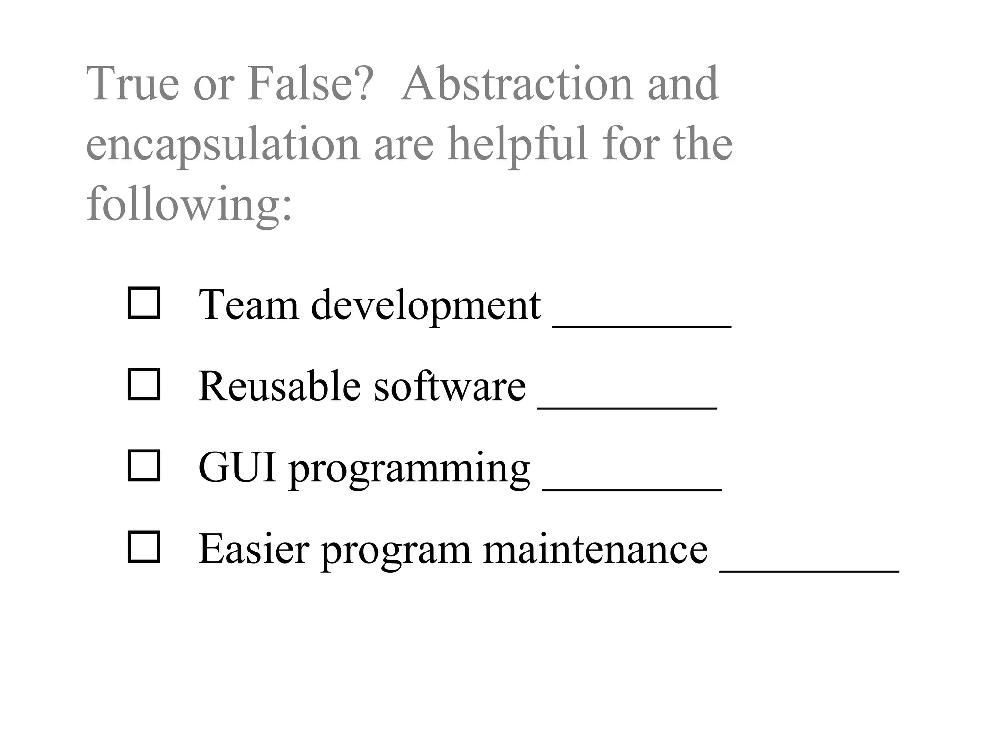 True or False? Abstraction and
encapsulation are helpful for the
following:
 Team development ________
 Reusable software ________
 GUI programming ________
 Easier program maintenance ________
 