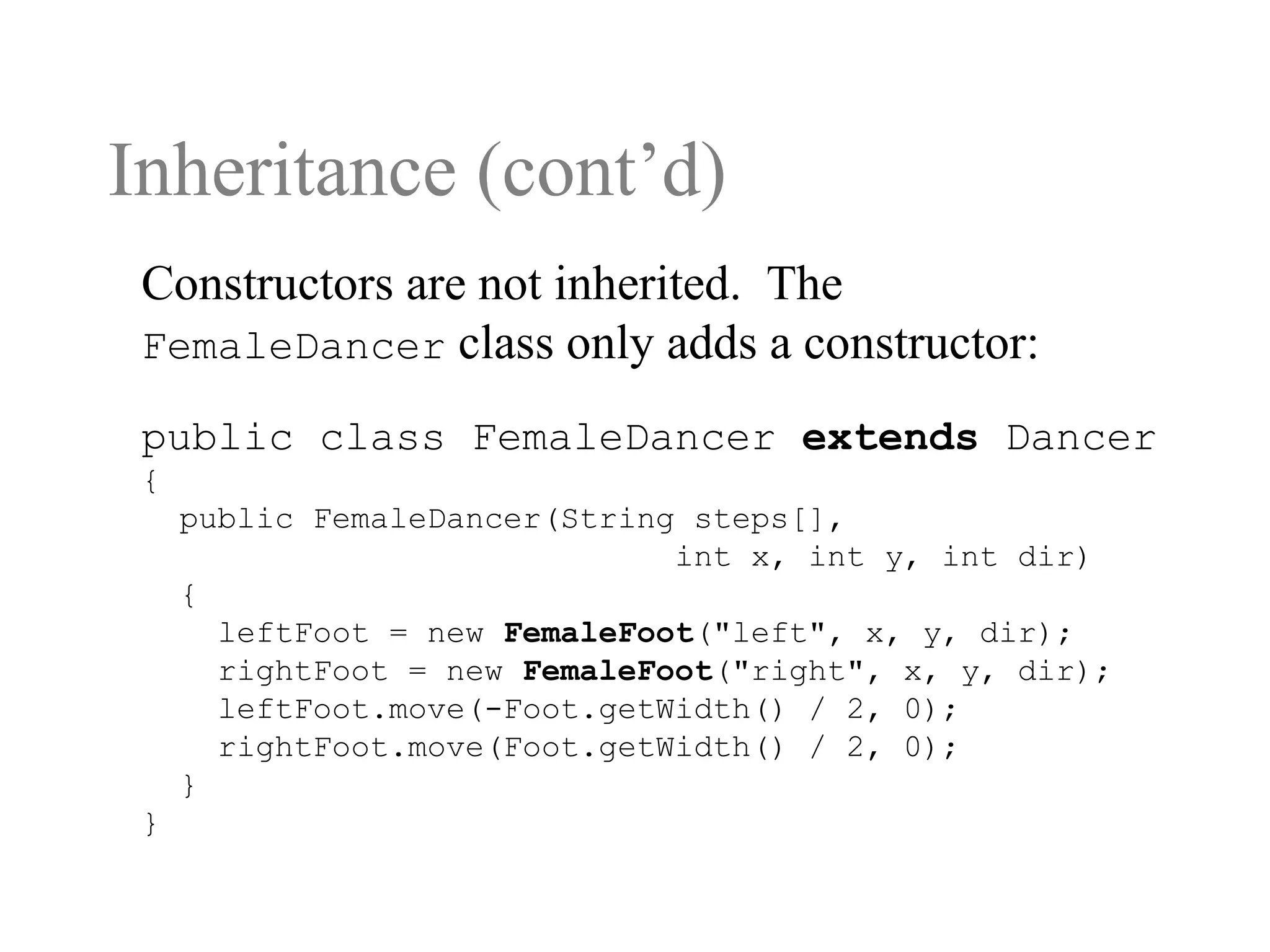 Inheritance (cont’d)
public class FemaleDancer extends Dancer
{
public FemaleDancer(String steps[],
int x, int y, int dir)
{
leftFoot = new FemaleFoot("left", x, y, dir);
rightFoot = new FemaleFoot("right", x, y, dir);
leftFoot.move(-Foot.getWidth() / 2, 0);
rightFoot.move(Foot.getWidth() / 2, 0);
}
}
Constructors are not inherited. The
FemaleDancer class only adds a constructor:
 
