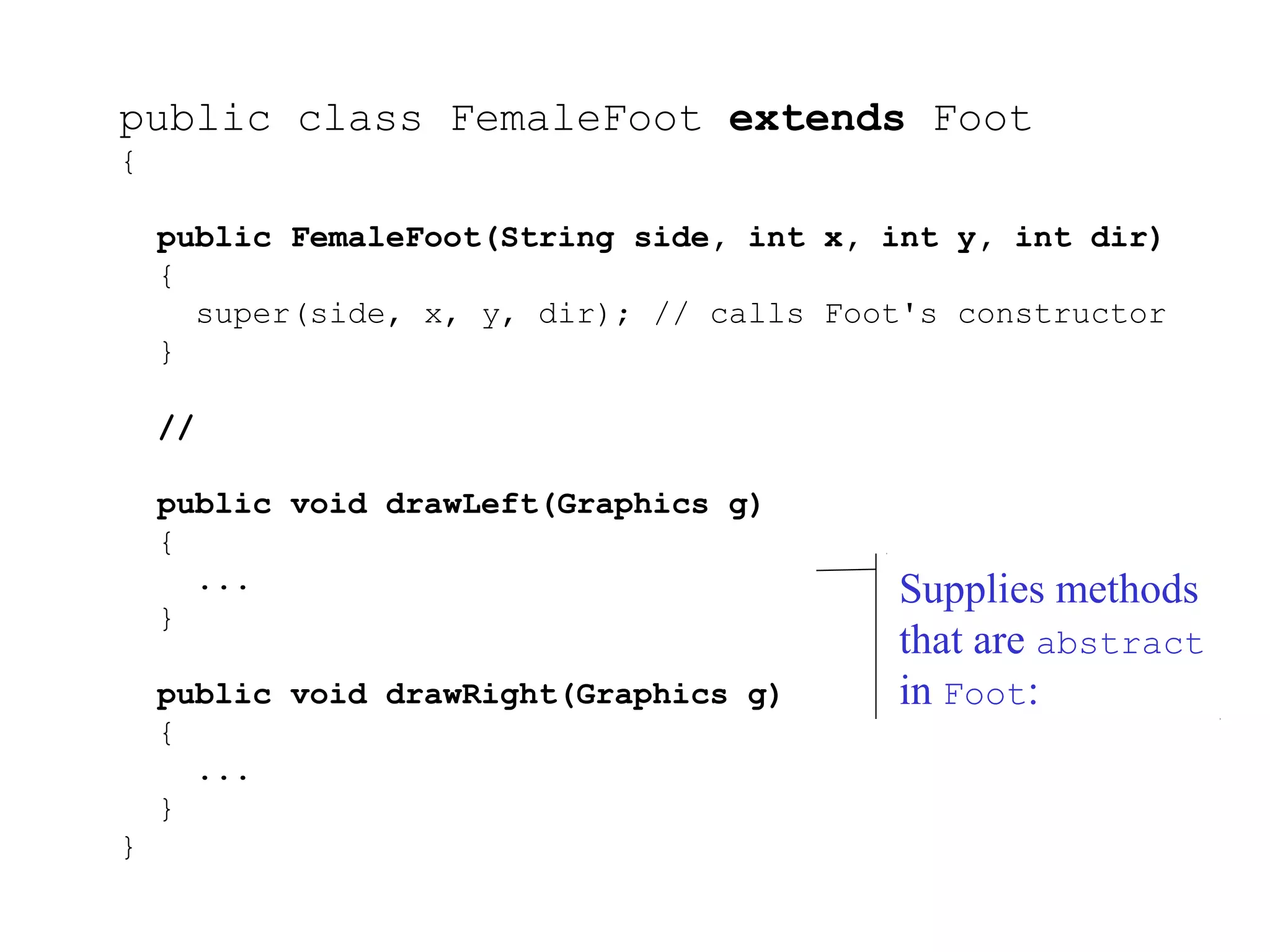 public class FemaleFoot extends Foot
{
public FemaleFoot(String side, int x, int y, int dir)
{
super(side, x, y, dir); // calls Foot's constructor
}
//
public void drawLeft(Graphics g)
{
...
}
public void drawRight(Graphics g)
{
...
}
}
Supplies methods
that are abstract
in Foot:
 