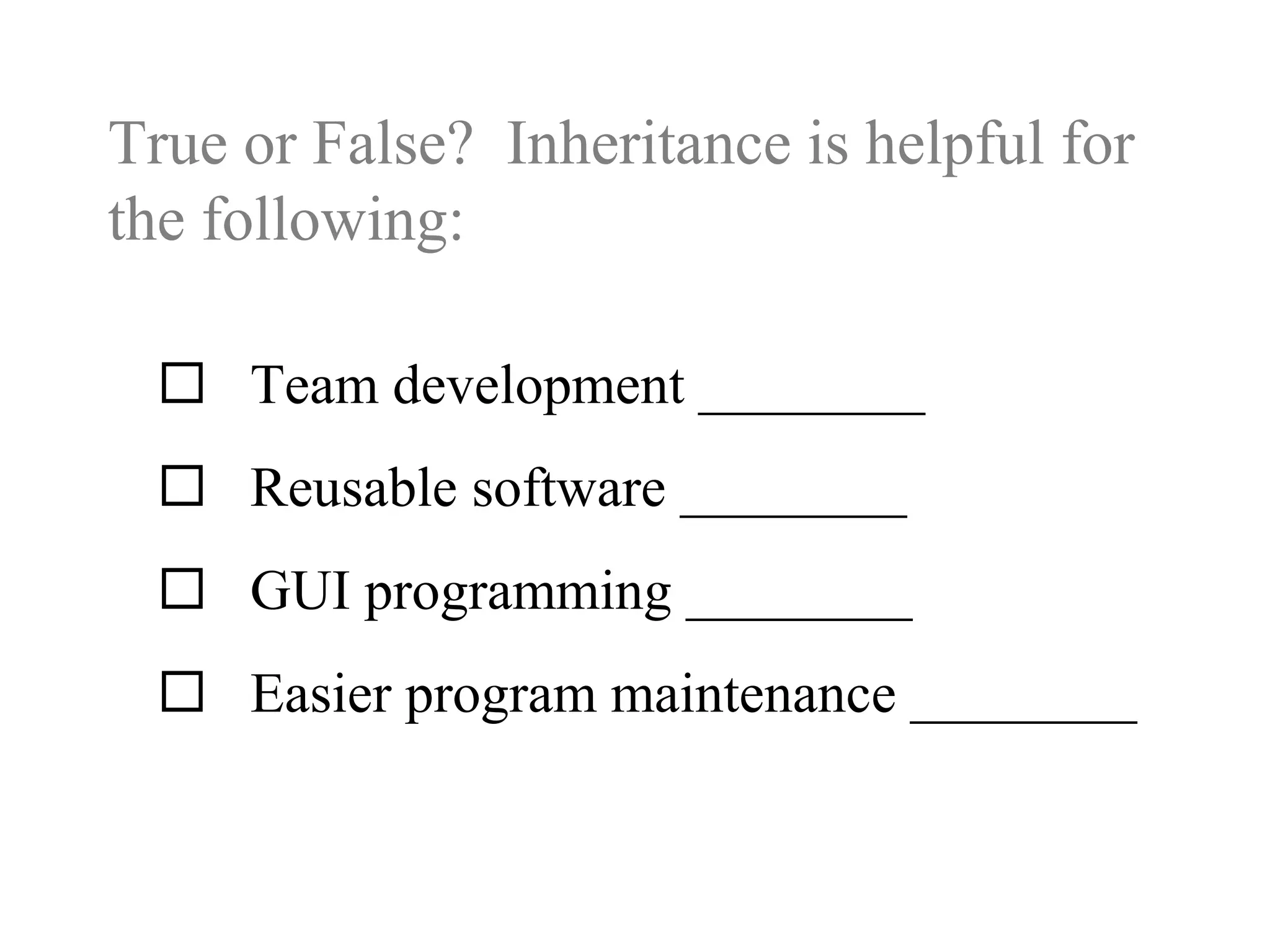 True or False? Inheritance is helpful for
the following:
 Team development ________
 Reusable software ________
 GUI programming ________
 Easier program maintenance ________
 