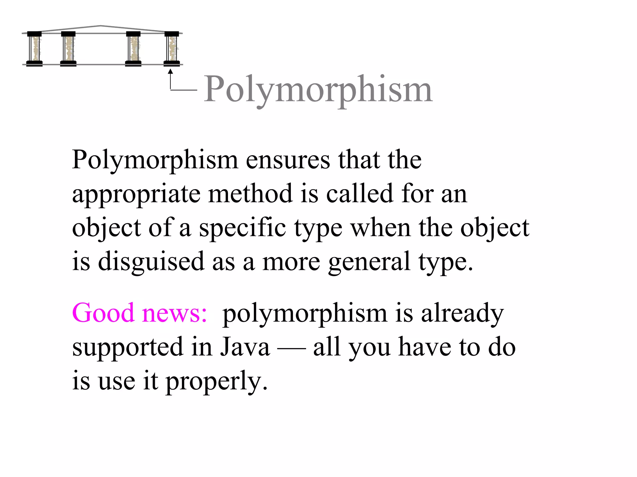 Polymorphism
Polymorphism ensures that the
appropriate method is called for an
object of a specific type when the object
is disguised as a more general type.
Good news: polymorphism is already
supported in Java — all you have to do
is use it properly.
 