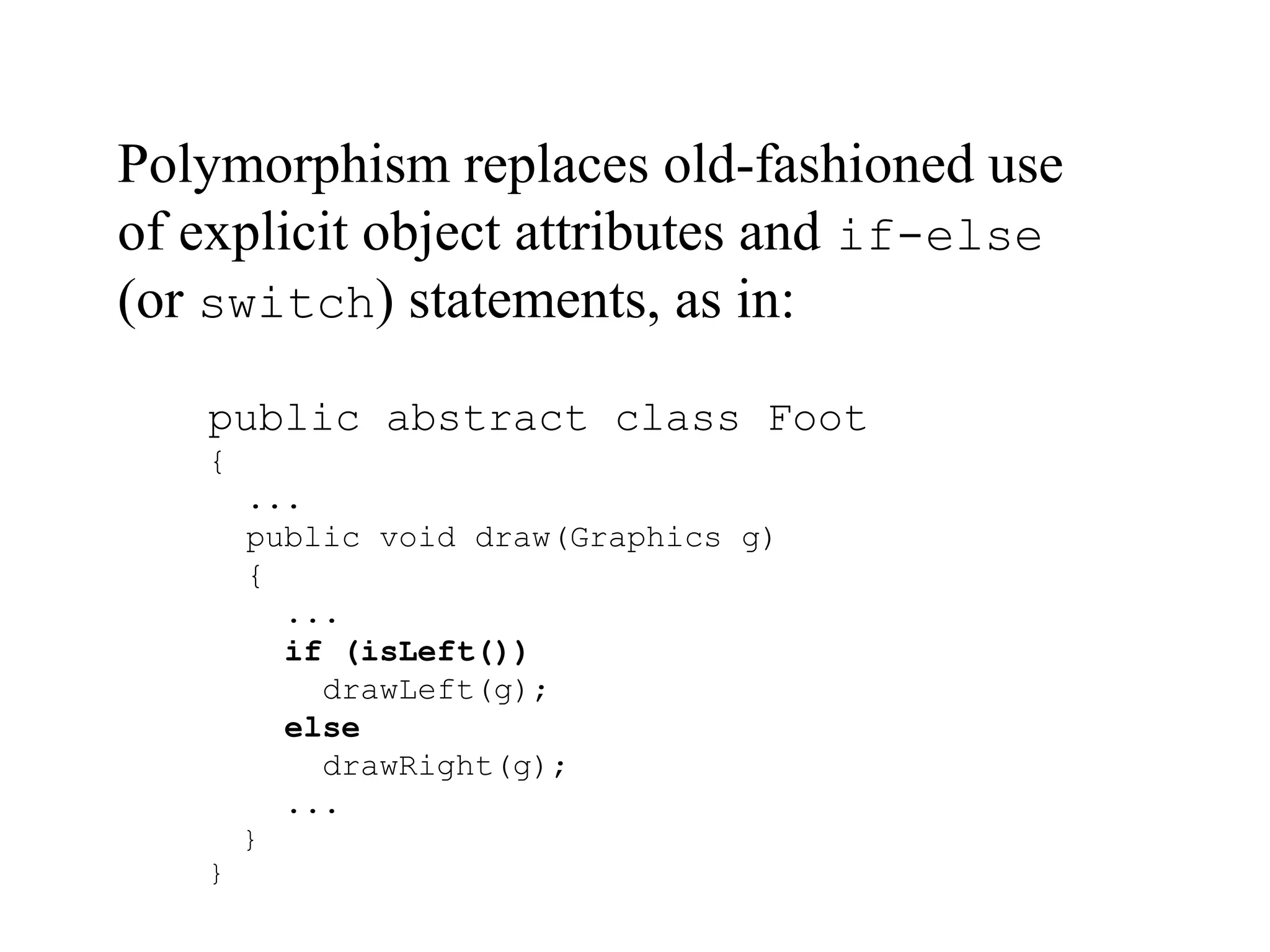 public abstract class Foot
{
...
public void draw(Graphics g)
{
...
if (isLeft())
drawLeft(g);
else
drawRight(g);
...
}
}
Polymorphism replaces old-fashioned use
of explicit object attributes and if-else
(or switch) statements, as in:
 