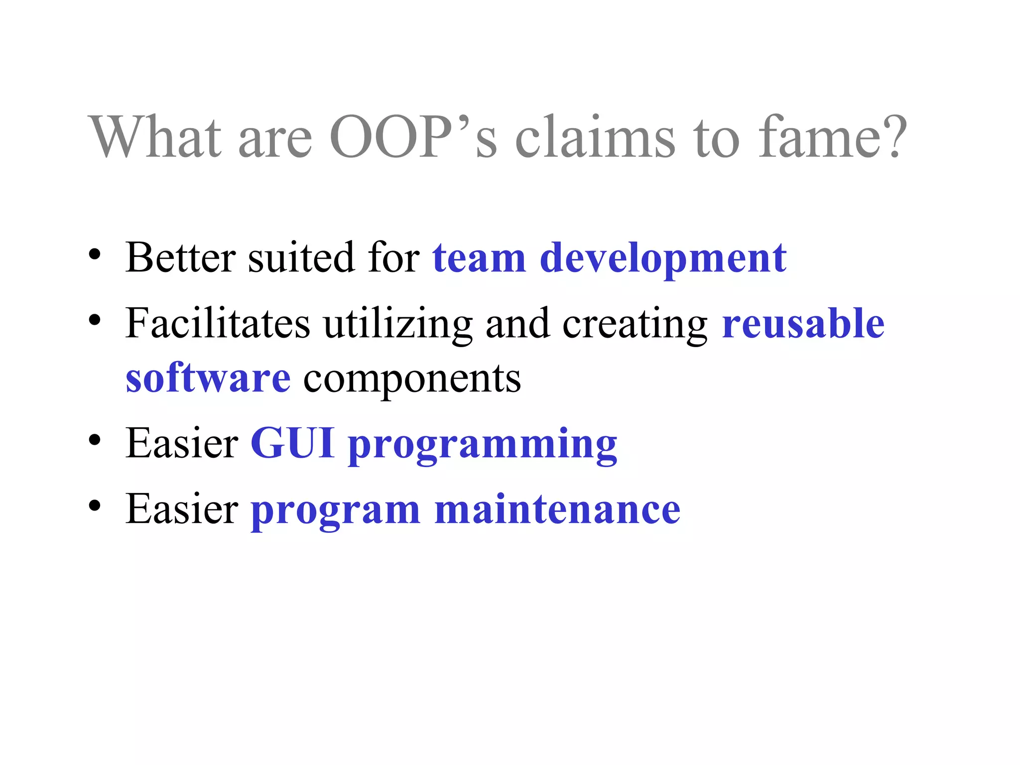 What are OOP’s claims to fame?
• Better suited for team development
• Facilitates utilizing and creating reusable
software components
• Easier GUI programming
• Easier program maintenance
 