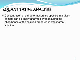 1.QUANTITATIVE ANALYSIS
 Concentration of a drug or absorbing species in a given
sample can be easily analyzed by measuring the
absorbance of the solution prepared in transparent
solution
11
 