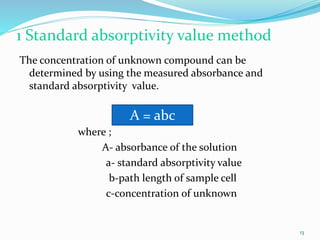 1 Standard absorptivity value method
The concentration of unknown compound can be
determined by using the measured absorbance and
standard absorptivity value.
where ;
A- absorbance of the solution
a- standard absorptivity value
b-path length of sample cell
c-concentration of unknown
A = abc
13
 