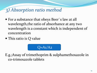 3) Absorption ratio method
 For a substance that obeys Beer`s law at all
wavelength,the ratio of absorbance at any two
wavelength is a constant which is independent of
concentration
 This ratio is Q value
E.g.;Assay of trimethoprim & sulphamethoxazole in
co-trimoxazole tablets
Q=A1/A2
19
 