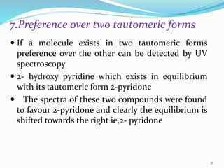 7.Preference over two tautomeric forms
 If a molecule exists in two tautomeric forms
preference over the other can be detected by UV
spectroscopy
 2- hydroxy pyridine which exists in equilibrium
with its tautomeric form 2-pyridone
 The spectra of these two compounds were found
to favour 2-pyridone and clearly the equilibrium is
shifted towards the right ie,2- pyridone
31
 