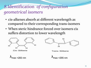 8.Identification of configuration
geometrical isomers
• cis-alkenes absorb at different wavelength as
compared to their corresponding trans-isomers
• When steric hindrance forced over isomers cis
suffers distortion to lower wavelength
H H
H H
H
H
Cis- Stilbene Trans- Stilbene
λmax =283 nm λmax =295 nm
33
 