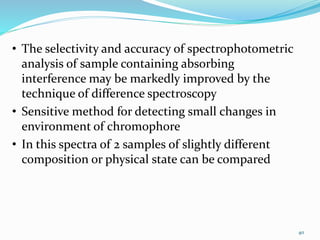• The selectivity and accuracy of spectrophotometric
analysis of sample containing absorbing
interference may be markedly improved by the
technique of difference spectroscopy
• Sensitive method for detecting small changes in
environment of chromophore
• In this spectra of 2 samples of slightly different
composition or physical state can be compared
40
 