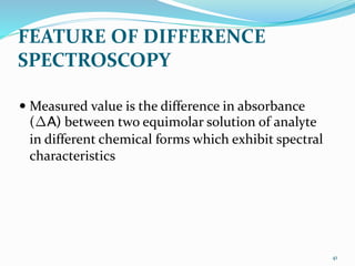 FEATURE OF DIFFERENCE
SPECTROSCOPY
 Measured value is the difference in absorbance
(∆A) between two equimolar solution of analyte
in different chemical forms which exhibit spectral
characteristics
41
 