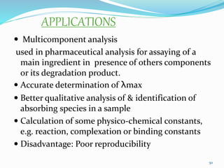 APPLICATIONS
 Multicomponent analysis
used in pharmaceutical analysis for assaying of a
main ingredient in presence of others components
or its degradation product.
 Accurate determination of λmax
 Better qualitative analysis of & identification of
absorbing species in a sample
 Calculation of some physico-chemical constants,
e.g. reaction, complexation or binding constants
 Disadvantage: Poor reproducibility
50
 