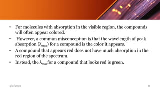 • For molecules with absorption in the visible region, the compounds
will often appear colored.
• However, a common misconception is that the wavelength of peak
absorption (λmax) for a compound is the color it appears.
• A compound that appears red does not have much absorption in the
red region of the spectrum.
• Instead, the λmaxfor a compound that looks red is green.
4/2/2022 11
 