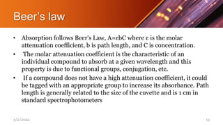 Beer’s law
• Absorption follows Beer's Law, A=εbC where ε is the molar
attenuation coefficient, b is path length, and C is concentration.
• The molar attenuation coefficient is the characteristic of an
individual compound to absorb at a given wavelength and this
property is due to functional groups, conjugation, etc.
• If a compound does not have a high attenuation coefficient, it could
be tagged with an appropriate group to increase its absorbance. Path
length is generally related to the size of the cuvette and is 1 cm in
standard spectrophotometers
4/2/2022 13
 