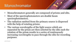 Monochromator
• Monochromators generally are composed of prisms and slits.
• Most of the spectrophotometers are double beam
spectrophotometers.
• The radiation emitted from the primary source is dispersed
with the help of rotating prisms.
• The various wavelengths of the light source which are
separated by the prism are then selected by the slits such the
rotation of the prism results in a series of continuously
increasing wavelengths to pass through the slits for recording
purposes.
4/2/2022 16
 
