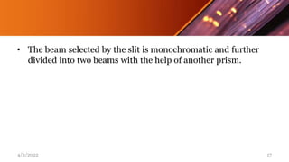 • The beam selected by the slit is monochromatic and further
divided into two beams with the help of another prism.
4/2/2022 17
 