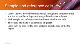 Sample and reference cells
• One of the two divided beams is passed through the sample solution
and the second beam is passé through the reference solution.
• Both sample and reference solution is contained in the cells.
• These cells are made of either silica or quartz.
• Glass can’t be used for the cells as it also absorbs light in the UV
region
4/2/2022 18
 