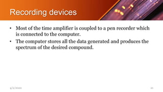 Recording devices
• Most of the time amplifier is coupled to a pen recorder which
is connected to the computer.
• The computer stores all the data generated and produces the
spectrum of the desired compound.
4/2/2022 21
 