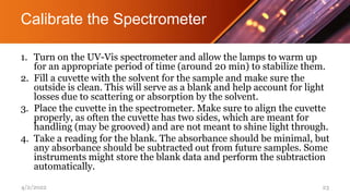 Calibrate the Spectrometer
1. Turn on the UV-Vis spectrometer and allow the lamps to warm up
for an appropriate period of time (around 20 min) to stabilize them.
2. Fill a cuvette with the solvent for the sample and make sure the
outside is clean. This will serve as a blank and help account for light
losses due to scattering or absorption by the solvent.
3. Place the cuvette in the spectrometer. Make sure to align the cuvette
properly, as often the cuvette has two sides, which are meant for
handling (may be grooved) and are not meant to shine light through.
4. Take a reading for the blank. The absorbance should be minimal, but
any absorbance should be subtracted out from future samples. Some
instruments might store the blank data and perform the subtraction
automatically.
4/2/2022 23
 