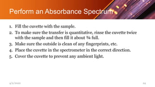 Perform an Absorbance Spectrum
1. Fill the cuvette with the sample.
2. To make sure the transfer is quantitative, rinse the cuvette twice
with the sample and then fill it about ¾ full.
3. Make sure the outside is clean of any fingerprints, etc.
4. Place the cuvette in the spectrometer in the correct direction.
5. Cover the cuvette to prevent any ambient light.
4/2/2022 24
 