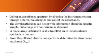 • Collect an absorbance spectrum by allowing the instrument to scan
through different wavelengths and collect the absorbance.
• The wavelength range can be set with information about the specific
sample, but a range of 200–800 nm is standard.
• A diode-array instrument is able to collect an entire absorbance
spectrum in one run.
• From the collected absorbance spectrum, determine the absorbance
maximum (λmax).
4/2/2022 25
 