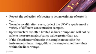 • Repeat the collection of spectra to get an estimate of error in
λmax.
• To make a calibration curve, collect the UV-Vis spectrum of a
variety of different concentration samples.
• Spectrometers are often limited in linear range and will not be
able to measure an absorbance value greater than 1.5.
• If the absorbance values for the sample are outside the
instrument's linear range, dilute the sample to get the values
within the linear range.
4/2/2022 26
 