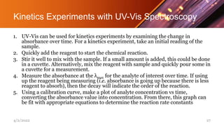 Kinetics Experiments with UV-Vis Spectroscopy
1. UV-Vis can be used for kinetics experiments by examining the change in
absorbance over time. For a kinetics experiment, take an initial reading of the
sample.
2. Quickly add the reagent to start the chemical reaction.
3. Stir it well to mix with the sample. If a small amount is added, this could be done
in a cuvette. Alternatively, mix the reagent with sample and quickly pour some in
a cuvette for a measurement.
4. Measure the absorbance at the λmax for the analyte of interest over time. If using
up the reagent being measuring (i.e. absorbance is going up because there is less
reagent to absorb), then the decay will indicate the order of the reaction.
5. Using a calibration curve, make a plot of analyte concentration vs time,
converting the absorbance value into concentration. From there, this graph can
be fit with appropriate equations to determine the reaction rate constants
4/2/2022 27
 