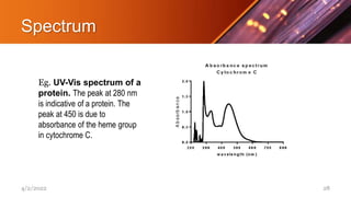 Spectrum
Eg. UV-Vis spectrum of a
protein. The peak at 280 nm
is indicative of a protein. The
peak at 450 is due to
absorbance of the heme group
in cytochrome C.
4/2/2022 28
 