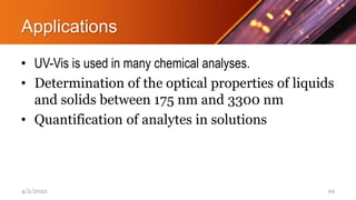 Applications
• UV-Vis is used in many chemical analyses.
• Determination of the optical properties of liquids
and solids between 175 nm and 3300 nm
• Quantification of analytes in solutions
4/2/2022 29
 