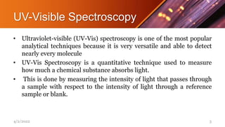 UV-Visible Spectroscopy
• Ultraviolet-visible (UV-Vis) spectroscopy is one of the most popular
analytical techniques because it is very versatile and able to detect
nearly every molecule
• UV-Vis Spectroscopy is a quantitative technique used to measure
how much a chemical substance absorbs light.
• This is done by measuring the intensity of light that passes through
a sample with respect to the intensity of light through a reference
sample or blank.
4/2/2022 3
 
