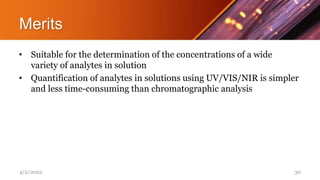 Merits
• Suitable for the determination of the concentrations of a wide
variety of analytes in solution
• Quantification of analytes in solutions using UV/VIS/NIR is simpler
and less time-consuming than chromatographic analysis
4/2/2022 30
 