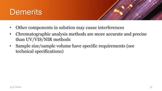 Demerits
• Other components in solution may cause interferences
• Chromatographic analysis methods are more accurate and precise
than UV/VIS/NIR methods
• Sample size/sample volume have specific requirements (see
technical specifications)
4/2/2022 31
 