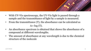 • With UV-Vis spectroscopy, the UV-Vis light is passed through a
sample and the transmittance of light by a sample is measured.
• From the transmittance (T), the absorbance can be calculated as
A=-log (T).
• An absorbance spectrum is obtained that shows the absorbance of a
compound at different wavelengths.
• The amount of absorbance at any wavelength is due to the chemical
structure of the molecule
4/2/2022 4
 