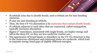 • Pi orbitals arise due to double bonds, and n orbitals are for non-bonding
electrons.
• Pi star are anti-bonding pi orbitals.
• Thus, the best UV-Vis absorption is by molecules that contain double bonds.
• Pi orbitals adjacent to each other that are connected, called conjugation,
typically increases absorption.
• Sigma-σ* transitions, associated with single bonds, are higher energy and
fall in the deep UV, so they are less useful for routine use.
• The appearance of broad bands or shoulders on the UV-Vis structure is due
to the numerous vibrational and rotational states of a molecule, which lead
to separate energy band gaps of slightly different energies.
4/2/2022 9
 