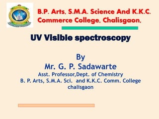 UV Visible spectroscopy
By
Mr. G. P. Sadawarte
Asst. Professor,Dept. of Chemistry
B. P. Arts, S.M.A. Sci. and K.K.C. Comm. College
chalisgaon
B.P. Arts, S.M.A. Science And K.K.C.
Commerce College, Chalisgaon,
 