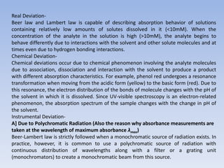 Real Deviation-
Beer law and Lambert law is capable of describing absorption behavior of solutions
containing relatively low amounts of solutes dissolved in it (<10mM). When the
concentration of the analyte in the solution is high (>10mM), the analyte begins to
behave differently due to interactions with the solvent and other solute molecules and at
times even due to hydrogen bonding interactions.
Chemical Deviation-
Chemical deviations occur due to chemical phenomenon involving the analyte molecules
due to association, dissociation and interaction with the solvent to produce a product
with different absorption characteristics. For example, phenol red undergoes a resonance
transformation when moving from the acidic form (yellow) to the basic form (red). Due to
this resonance, the electron distribution of the bonds of molecule changes with the pH of
the solvent in which it is dissolved. Since UV-visible spectroscopy is an electron-related
phenomenon, the absorption spectrum of the sample changes with the change in pH of
the solvent.
Instrumental Deviation-
A] Due to Polychromatic Radiation (Also the reason why absorbance measurements are
taken at the wavelength of maximum absorbance λmax)
Beer-Lambert law is strictly followed when a monochromatic source of radiation exists. In
practice, however, it is common to use a polychromatic source of radiation with
continuous distribution of wavelengths along with a filter or a grating unit
(monochromators) to create a monochromatic beam from this source.
 