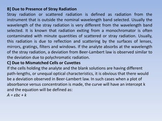 B] Due to Presence of Stray Radiation
Stray radiation or scattered radiation is defined as radiation from the
instrument that is outside the nominal wavelength band selected. Usually the
wavelength of the stray radiation is very different from the wavelength band
selected. It is known that radiation exiting from a monochromator is often
contaminated with minute quantities of scattered or stray radiation. Usually,
this radiation is due to reflection and scattering by the surfaces of lenses,
mirrors, gratings, filters and windows. If the analyte absorbs at the wavelength
of the stray radiation, a deviation from Beer-Lambert law is observed similar to
the deviation due to polychromatic radiation.
C] Due to Mismatched Cells or Cuvettes
If the cells holding the analyte and the blank solutions are having different
path-lengths, or unequal optical characteristics, it is obvious that there would
be a deviation observed in Beer-Lambert law. In such cases when a plot of
absorbance versus concentration is made, the curve will have an intercept k
and the equation will be defined as:
A = εbc + k
 