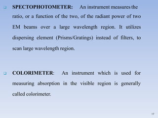  SPECTOPHOTOMETER: An instrument measures the
ratio, or a function of the two, of the radiant power of two
EM beams over a large wavelength region. It utilizes
dispersing element (Prisms/Gratings) instead of filters, to
scan large wavelength region.
17
 COLORIMETER: An instrument which is used for
measuring absorption in the visible region is generally
called colorimeter.
 