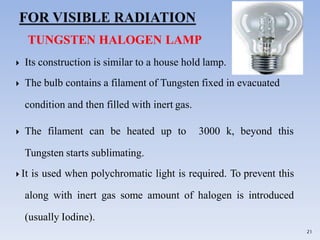 TUNGSTEN HALOGEN LAMP
 Its construction is similar to a house hold lamp.
 The bulb contains a filament of Tungsten fixed in evacuated
condition and then filled with inert gas.
 The filament can be heated up to 3000 k, beyond this
Tungsten starts sublimating.
 It is used when polychromatic light is required. To prevent this
along with inert gas some amount of halogen is introduced
(usually Iodine).
21
 