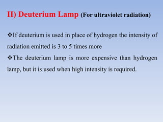 II) Deuterium Lamp (For ultraviolet radiation)
If deuterium is used in place of hydrogen the intensity of
radiation emitted is 3 to 5 times more
The deuterium lamp is more expensive than hydrogen
lamp, but it is used when high intensity is required.
 