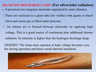 III) XENON DISCHARGE LAMP: (For ultraviolet radiation)
25
 It possesses two tungsten electrodes separated by some distance.
These are enclosed in a glass tube (for visible) with quartz or fused
silica and xenon gas is filled under pressure.
An intense arc is formed between electrodes by applying high
voltage. This is a good source of continuous plus additional intense
radiation. Its intensity is higher than the hydrogen discharge lamp.
DEMERIT: The lamp since operates at high voltage becomes very
hot during operation and hence needs thermal insulation.
 