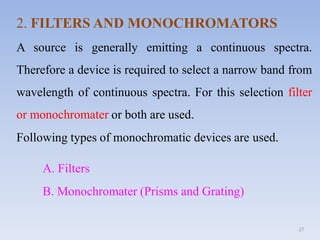 27
2. FILTERS AND MONOCHROMATORS
A source is generally emitting a continuous spectra.
Therefore a device is required to select a narrow band from
wavelength of continuous spectra. For this selection filter
or monochromater or both are used.
Following types of monochromatic devices are used.
A. Filters
B. Monochromater (Prisms and Grating)
 