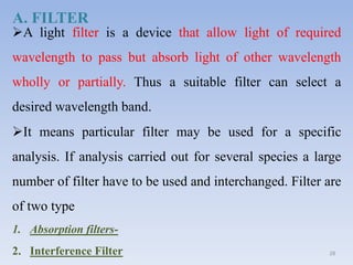 A light filter is a device that allow light of required
wavelength to pass but absorb light of other wavelength
wholly or partially. Thus a suitable filter can select a
desired wavelength band.
It means particular filter may be used for a specific
analysis. If analysis carried out for several species a large
number of filter have to be used and interchanged. Filter are
of two type
1. Absorption filters-
2. Interference Filter 28
A. FILTER
 