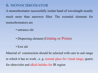 B. MONOCHROMATOR
A monochromator successfully isolate band of wavelength usually
much more than narrower filter. The essential elements for
monochromators are
• entrance slit
• Dispersing element (Grating or Prism)
• Exit slit
Material of construction should be selected with care to suit range
in which it has to work , e. g. normal glass for visual range, quartz
for ultraviolet and alkali halides for IR region
 