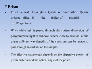 # Prism
 Prism is made from glass, Quartz or fused silica. Quartz
orfused silica is the choice of material
of UV spectrum.
 When white light is passed through glass prism, dispersion of
polychromatic light in rainbow occurs. Now by rotation of the
prism different wavelengths of the spectrum can be made to
pass through in exit slit on the sample.
 The effective wavelength depends on the dispersive power of
prism material and the optical angle of the prism.
30
 