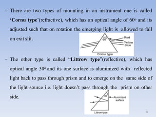 • There are two types of mounting in an instrument one is called
‘Cornu type’(refractive), which has an optical angle of 60o and its
adjusted such that on rotation the emerging light is allowed to fall
on exit slit.
• The other type is called “Littrow type”(reflective), which has
optical angle 30o and its one surface is aluminized with reflected
light back to pass through prism and to emerge on the same side of
the light source i.e. light doesn’t pass through the prism on other
side.
32
 