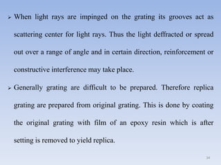  When light rays are impinged on the grating its grooves act as
scattering center for light rays. Thus the light deffracted or spread
out over a range of angle and in certain direction, reinforcement or
constructive interference may take place.
 Generally grating are difficult to be prepared. Therefore replica
grating are prepared from original grating. This is done by coating
the original grating with film of an epoxy resin which is after
setting is removed to yield replica.
34
 