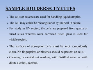  The cells or cuvettes are used for handling liquid samples.
 The cell may either be rectangular or cylindrical in nature.
 For study in UV region; the cells are prepared from quartz or
fused silica whereas color corrected fused glass is used for
visible region.
 The surfaces of absorption cells must be kept scrupulously
clean. No fingerprints or blotches should be present on cells.
 Cleaning is carried out washing with distilled water or with
dilute alcohol, acetone.
37
 