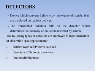  Device which converts light energy into electrical signals, that
are displayed on readout devices.
 The transmitted radiation falls on the detector which
determines the intensity of radiation absorbed by sample
The following types of detectors are employed in instrumentation
of absorption spectrophotometer
1. Barrier layer cell/Photovoltaic cell
2. Phototubes/ Photo emissive tube
3. Photomultiplier tube
39
 