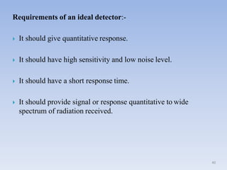Requirements of an ideal detector:-
 It should give quantitative response.
 It should have high sensitivity and low noise level.
 It should have a short response time.
 It should provide signal or response quantitative to wide
spectrum of radiation received.
40
 